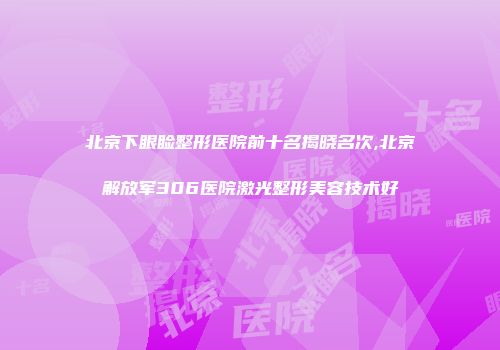 北京下眼睑整形医院前十名揭晓名次,北京解放军306医院激光整形美容技术好