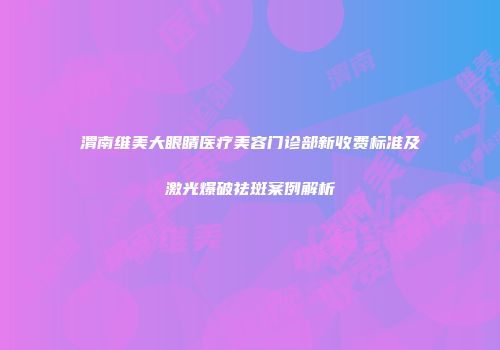 渭南维美大眼睛医疗美容门诊部新收费标准及激光爆破祛斑案例解析
