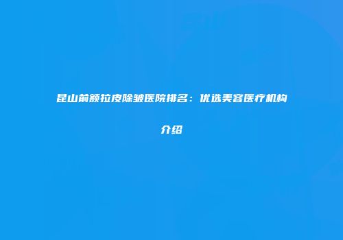 昆山前额拉皮除皱医院排名：优选美容医疗机构介绍