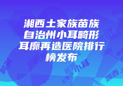 湘西土家族苗族自治州小耳畸形耳廓再造医院排行榜发布