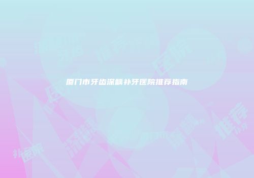 厦门市牙齿深龋补牙医院推荐指南