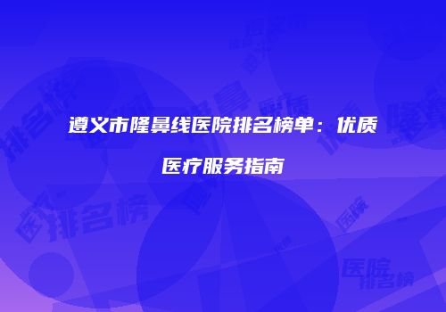 遵义市隆鼻线医院排名榜单：优质医疗服务指南