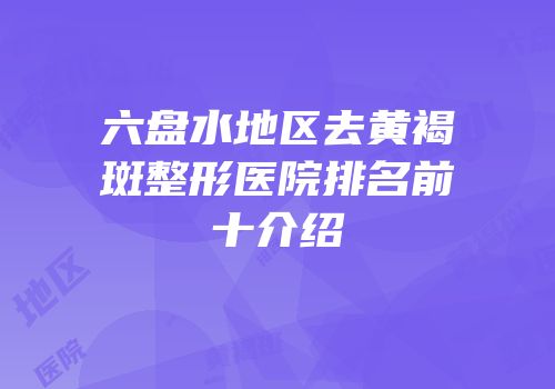 六盘水地区去黄褐斑整形医院排名前十介绍