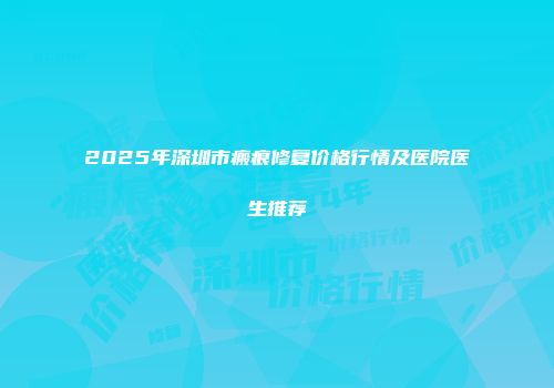 2025年深圳市瘢痕修复价格行情及医院医生推荐