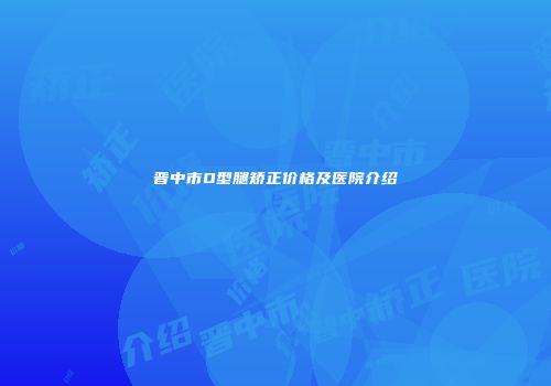 晋中市O型腿矫正价格及医院介绍