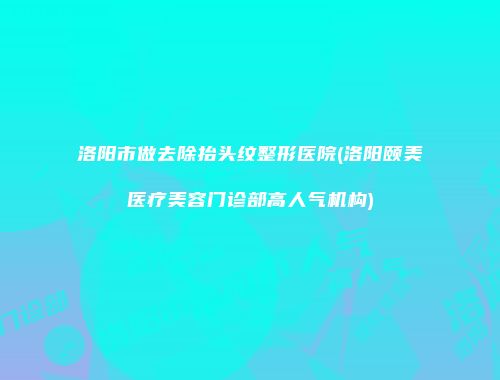 洛阳市做去除抬头纹整形医院(洛阳颐美医疗美容门诊部高人气机构)