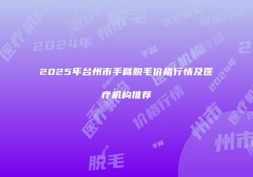 2025年台州市手臂脱毛价格行情及医疗机构推荐