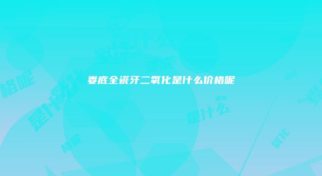 娄底全瓷牙二氧化是什么价格呢