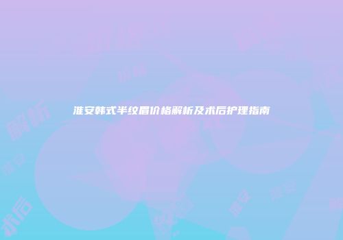 淮安韩式半纹眉价格解析及术后护理指南