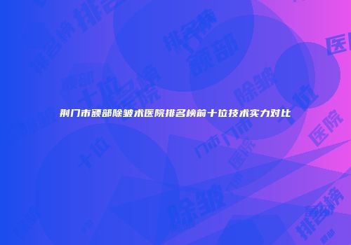 荆门市额部除皱术医院排名榜前十位技术实力对比