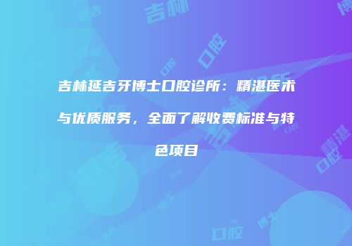 吉林延吉牙博士口腔诊所：精湛医术与优质服务，全面了解收费标准与特色项目