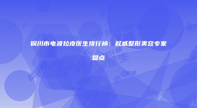 铜川市电波拉皮医生排行榜：权威整形美容专家盘点