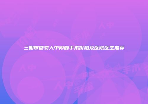 三明市唇裂人中修复手术价格及医院医生推荐