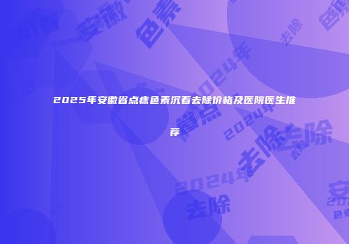 2025年安徽省点痣色素沉着去除价格及医院医生推荐