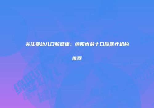 关注婴幼儿口腔健康：绵阳市前十口腔医疗机构推荐