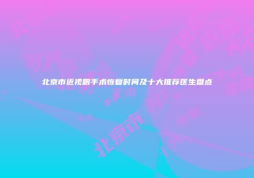 北京市近视眼手术恢复时间及十大推荐医生盘点