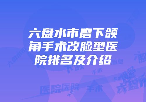 六盘水市磨下颌角手术改脸型医院排名及介绍