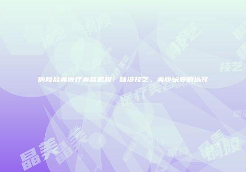 铜陵晶美医疗美容机构：精湛技艺，美丽蜕变的选择