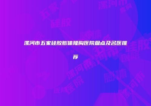 漯河市五家硅胶膨体隆胸医院盘点及名医推荐
