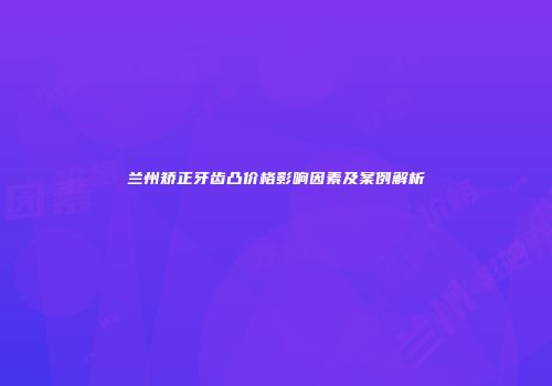 兰州矫正牙齿凸价格影响因素及案例解析