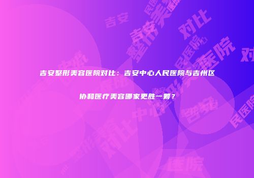 吉安整形美容医院对比：吉安中心人民医院与吉州区协和医疗美容哪家更胜一筹？