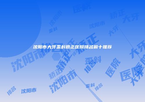 沈阳市大牙歪斜矫正医院排名前十推荐