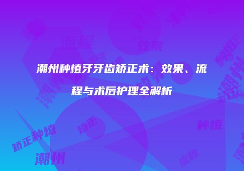 潮州种植牙牙齿矫正术：效果、流程与术后护理全解析