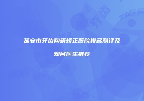 延安市牙齿陶瓷矫正医院排名测评及知名医生推荐