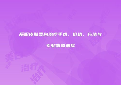 岳阳皮肤美白治疗手术：价格、方法与专业机构选择