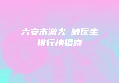 六安市激光袪皱医生排行榜揭晓