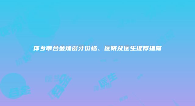萍乡市合金烤瓷牙价格、医院及医生推荐指南