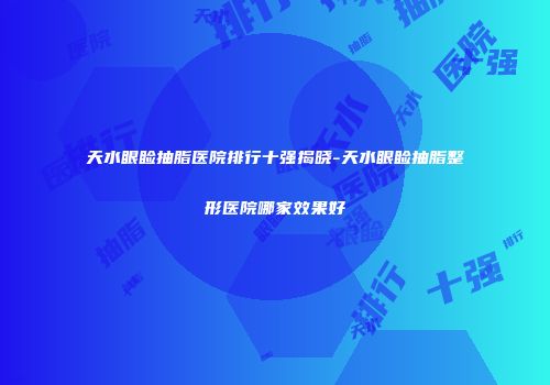 天水眼睑抽脂医院排行十强揭晓-天水眼睑抽脂整形医院哪家效果好
