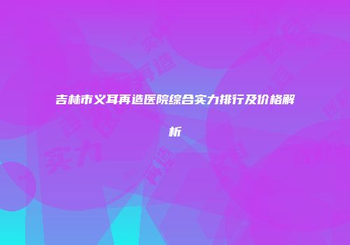吉林市义耳再造医院综合实力排行及价格解析