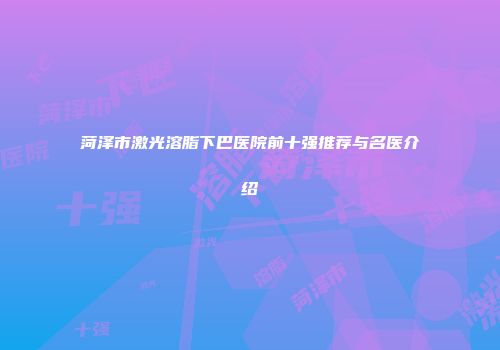 菏泽市激光溶脂下巴医院前十强推荐与名医介绍