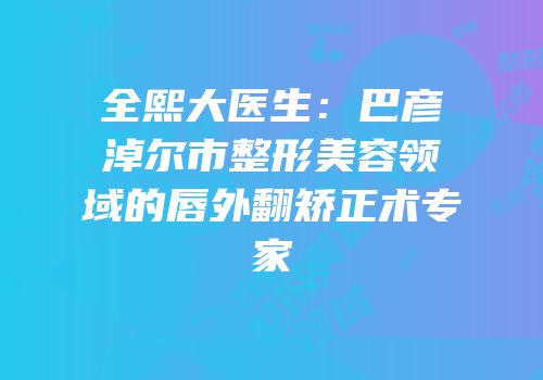 全熙大医生：巴彦淖尔市整形美容领域的唇外翻矫正术专家