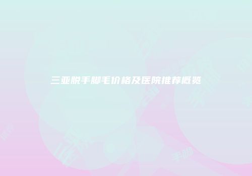 三亚脱手脚毛价格及医院推荐概览