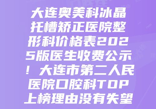 大连奥美科冰晶托槽矫正医院整形科价格表2025版医生收费公示！大连市第二人民医院口腔科TOP上榜理由没有失望