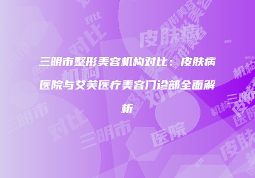 三明市整形美容机构对比：皮肤病医院与艾芙医疗美容门诊部全面解析