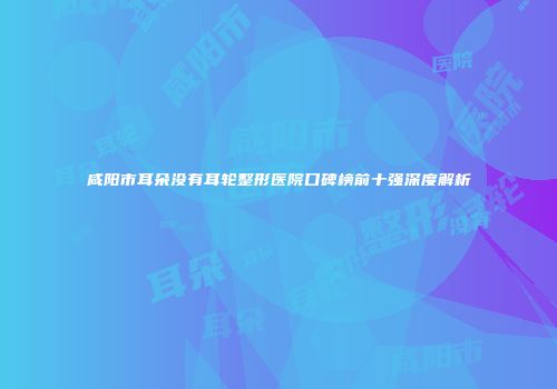 咸阳市耳朵没有耳轮整形医院口碑榜前十强深度解析