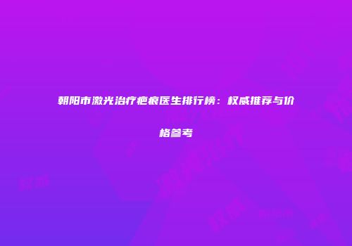 朝阳市激光治疗疤痕医生排行榜：权威推荐与价格参考