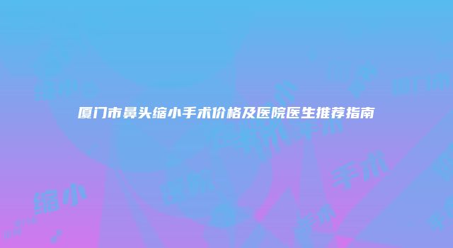 厦门市鼻头缩小手术价格及医院医生推荐指南