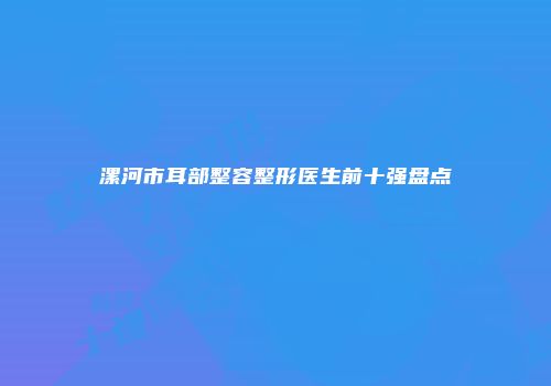 漯河市耳部整容整形医生前十强盘点