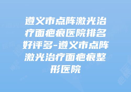 遵义市点阵激光治疗面疤痕医院排名好评多-遵义市点阵激光治疗面疤痕整形医院