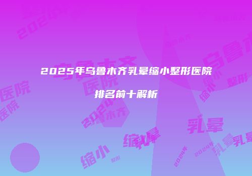 2025年乌鲁木齐乳晕缩小整形医院排名前十解析