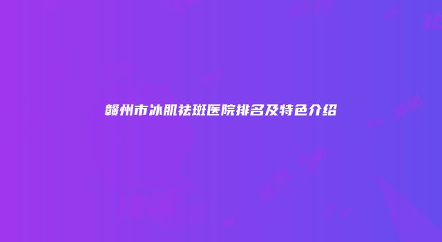 赣州市冰肌祛斑医院排名及特色介绍