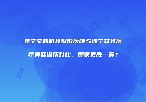遂宁艾韩阳光整形医院与遂宁容光医疗美容诊所对比：哪家更胜一筹？