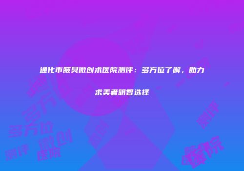 通化市腋臭微创术医院测评：多方位了解，助力求美者明智选择