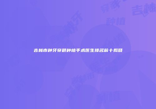吉林市种牙穿颧种植手术医生排名前十揭晓
