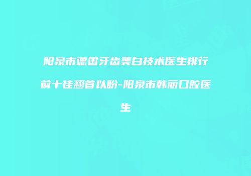 阳泉市德国牙齿美白技术医生排行前十佳翘首以盼-阳泉市韩丽口腔医生
