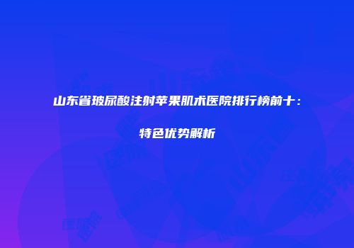 山东省玻尿酸注射苹果肌术医院排行榜前十：特色优势解析